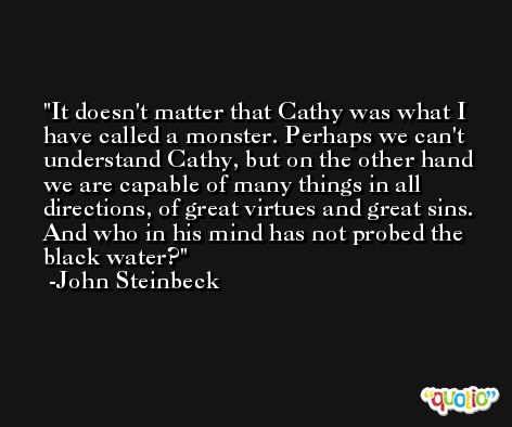 It doesn't matter that Cathy was what I have called a monster. Perhaps we can't understand Cathy, but on the other hand we are capable of many things in all directions, of great virtues and great sins. And who in his mind has not probed the black water? -John Steinbeck