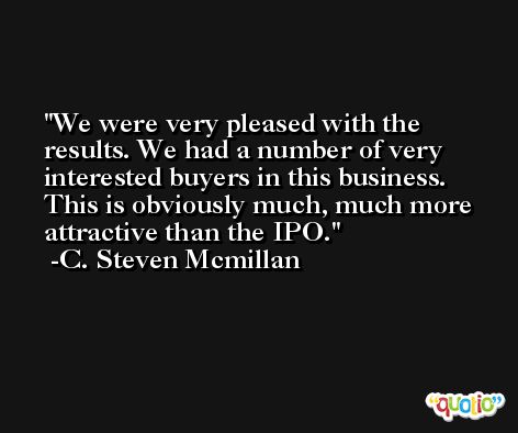 We were very pleased with the results. We had a number of very interested buyers in this business. This is obviously much, much more attractive than the IPO. -C. Steven Mcmillan