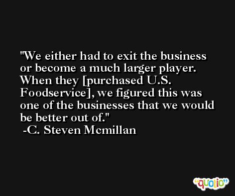 We either had to exit the business or become a much larger player. When they [purchased U.S. Foodservice], we figured this was one of the businesses that we would be better out of. -C. Steven Mcmillan