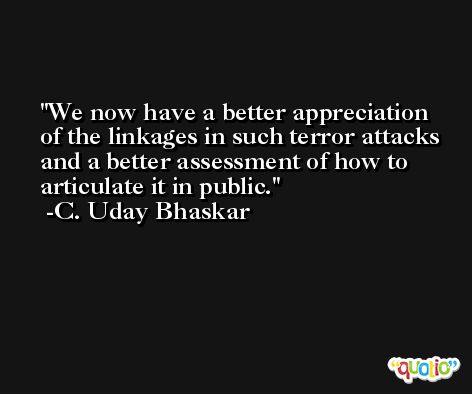 We now have a better appreciation of the linkages in such terror attacks and a better assessment of how to articulate it in public. -C. Uday Bhaskar