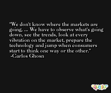 We don't know where the markets are going, ... We have to observe what's going down, see the trends, look at every vibration on the market, prepare the technology and jump when consumers start to think one way or the other. -Carlos Ghosn