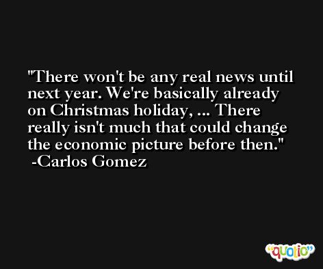 There won't be any real news until next year. We're basically already on Christmas holiday, ... There really isn't much that could change the economic picture before then. -Carlos Gomez