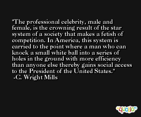 The professional celebrity, male and female, is the crowning result of the star system of a society that makes a fetish of competition. In America, this system is carried to the point where a man who can knock a small white ball into a series of holes in the ground with more efficiency than anyone else thereby gains social access to the President of the United States. -C. Wright Mills
