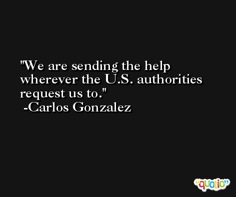 We are sending the help wherever the U.S. authorities request us to. -Carlos Gonzalez