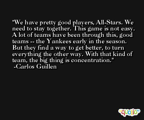 We have pretty good players, All-Stars. We need to stay together. This game is not easy. A lot of teams have been through this, good teams -- the Yankees early in the season. But they find a way to get better, to turn everything the other way. With that kind of team, the big thing is concentration. -Carlos Guillen