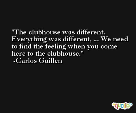 The clubhouse was different. Everything was different, ... We need to find the feeling when you come here to the clubhouse. -Carlos Guillen