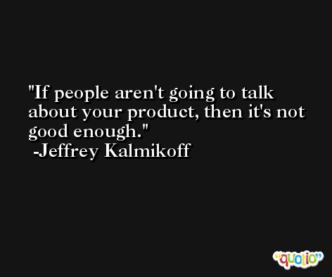 If people aren't going to talk about your product, then it's not good enough. -Jeffrey Kalmikoff