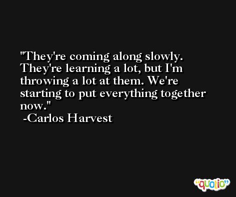 They're coming along slowly. They're learning a lot, but I'm throwing a lot at them. We're starting to put everything together now. -Carlos Harvest