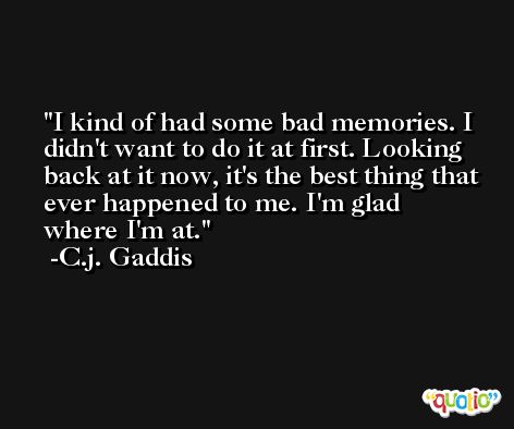 I kind of had some bad memories. I didn't want to do it at first. Looking back at it now, it's the best thing that ever happened to me. I'm glad where I'm at. -C.j. Gaddis