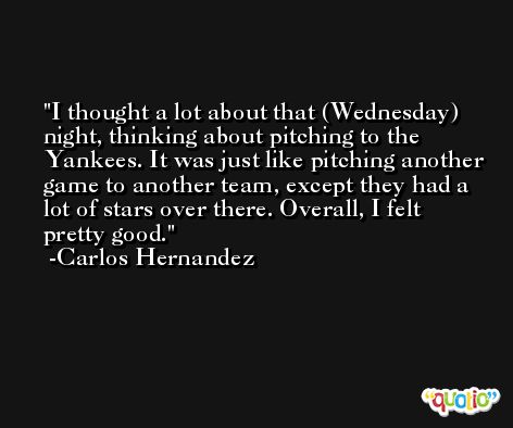 I thought a lot about that (Wednesday) night, thinking about pitching to the Yankees. It was just like pitching another game to another team, except they had a lot of stars over there. Overall, I felt pretty good. -Carlos Hernandez