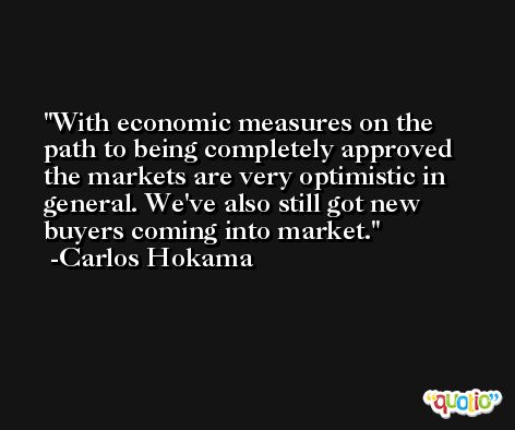 With economic measures on the path to being completely approved the markets are very optimistic in general. We've also still got new buyers coming into market. -Carlos Hokama