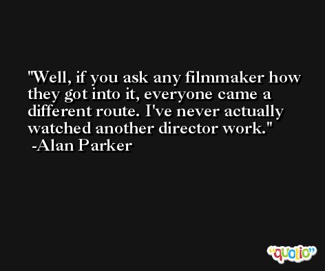 Well, if you ask any filmmaker how they got into it, everyone came a different route. I've never actually watched another director work. -Alan Parker