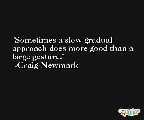 Sometimes a slow gradual approach does more good than a large gesture. -Craig Newmark