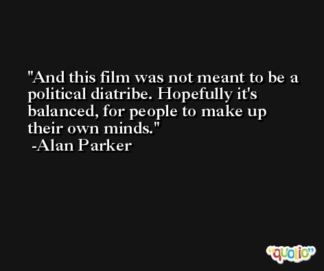 And this film was not meant to be a political diatribe. Hopefully it's balanced, for people to make up their own minds. -Alan Parker