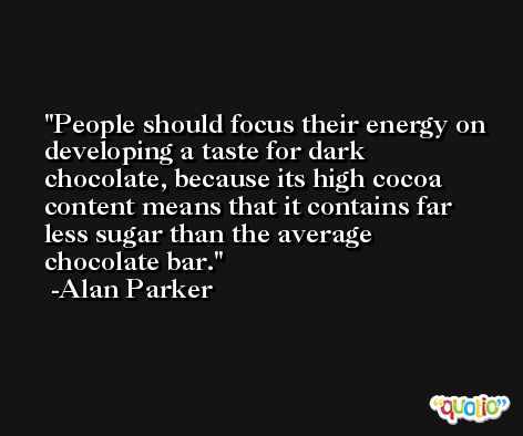 People should focus their energy on developing a taste for dark chocolate, because its high cocoa content means that it contains far less sugar than the average chocolate bar. -Alan Parker