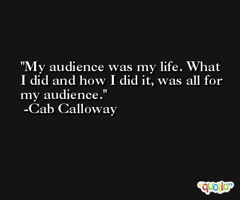 My audience was my life. What I did and how I did it, was all for my audience. -Cab Calloway