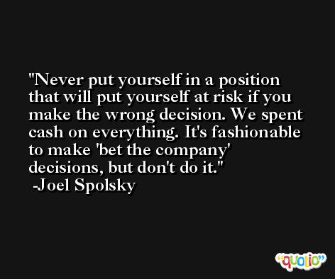 Never put yourself in a position that will put yourself at risk if you make the wrong decision. We spent cash on everything. It's fashionable to make 'bet the company' decisions, but don't do it. -Joel Spolsky