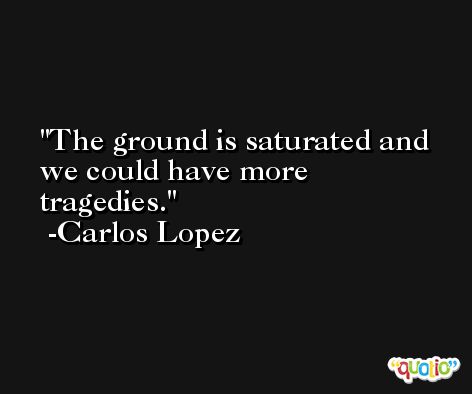 The ground is saturated and we could have more tragedies. -Carlos Lopez