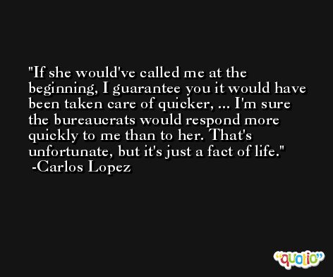 If she would've called me at the beginning, I guarantee you it would have been taken care of quicker, ... I'm sure the bureaucrats would respond more quickly to me than to her. That's unfortunate, but it's just a fact of life. -Carlos Lopez