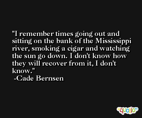 I remember times going out and sitting on the bank of the Mississippi river, smoking a cigar and watching the sun go down. I don't know how they will recover from it, I don't know. -Cade Bernsen
