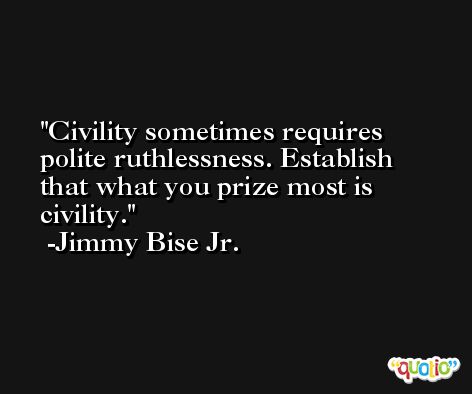 Civility sometimes requires polite ruthlessness. Establish that what you prize most is civility. -Jimmy Bise Jr.