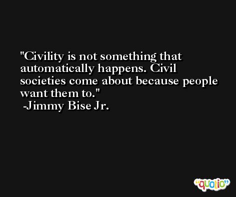 Civility is not something that automatically happens. Civil societies come about because people want them to. -Jimmy Bise Jr.