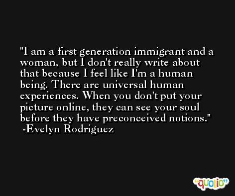 I am a first generation immigrant and a woman, but I don't really write about that because I feel like I'm a human being. There are universal human experiences. When you don't put your picture online, they can see your soul before they have preconceived notions. -Evelyn Rodriguez