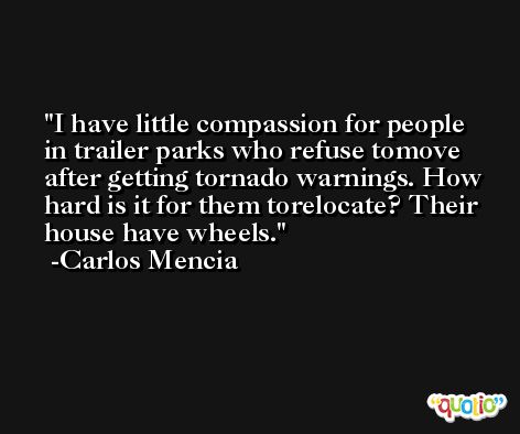 I have little compassion for people in trailer parks who refuse tomove after getting tornado warnings. How hard is it for them torelocate? Their house have wheels. -Carlos Mencia