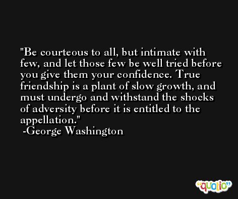 Be courteous to all, but intimate with few, and let those few be well tried before you give them your confidence. True friendship is a plant of slow growth, and must undergo and withstand the shocks of adversity before it is entitled to the appellation. -George Washington