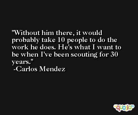 Without him there, it would probably take 10 people to do the work he does. He's what I want to be when I've been scouting for 30 years. -Carlos Mendez