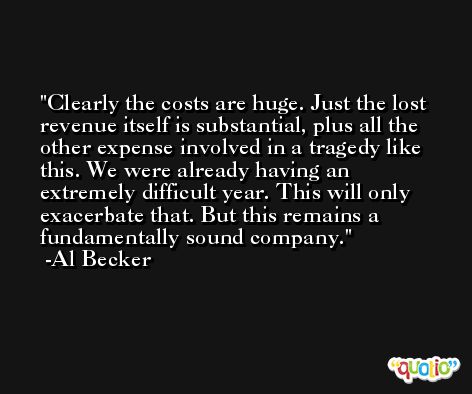 Clearly the costs are huge. Just the lost revenue itself is substantial, plus all the other expense involved in a tragedy like this. We were already having an extremely difficult year. This will only exacerbate that. But this remains a fundamentally sound company. -Al Becker