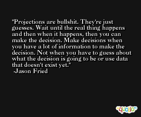 Projections are bullshit. They're just guesses. Wait until the real thing happens and then when it happens, then you can make the decision. Make decisions when you have a lot of information to make the decision. Not when you have to guess about what the decision is going to be or use data that doesn't exist yet. -Jason Fried