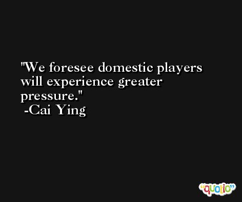 We foresee domestic players will experience greater pressure. -Cai Ying