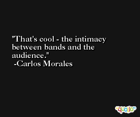 That's cool - the intimacy between bands and the audience. -Carlos Morales