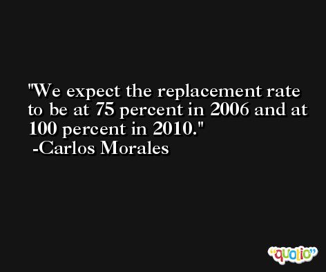 We expect the replacement rate to be at 75 percent in 2006 and at 100 percent in 2010. -Carlos Morales