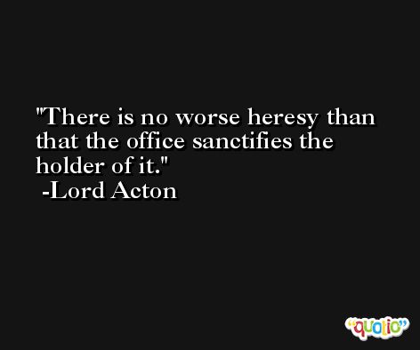 There is no worse heresy than that the office sanctifies the holder of it. -Lord Acton