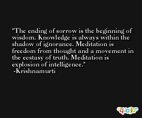 The ending of sorrow is the beginning of wisdom. Knowledge is always within the shadow of ignorance. Meditation is freedom from thought and a movement in the ecstasy of truth. Meditation is explosion of intelligence. -Krishnamurti