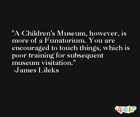 A Children's Museum, however, is more of a Funatorium. You are encouraged to touch things, which is poor training for subsequent museum visitation. -James Lileks