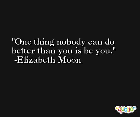 One thing nobody can do better than you is be you. -Elizabeth Moon