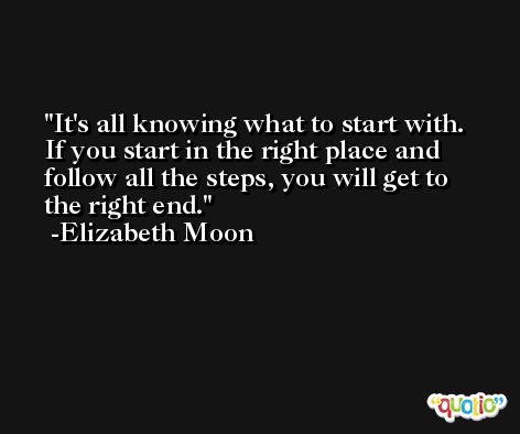 It's all knowing what to start with. If you start in the right place and follow all the steps, you will get to the right end. -Elizabeth Moon