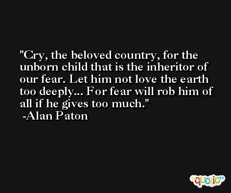 Cry, the beloved country, for the unborn child that is the inheritor of our fear. Let him not love the earth too deeply... For fear will rob him of all if he gives too much. -Alan Paton