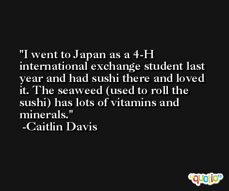 I went to Japan as a 4-H international exchange student last year and had sushi there and loved it. The seaweed (used to roll the sushi) has lots of vitamins and minerals. -Caitlin Davis