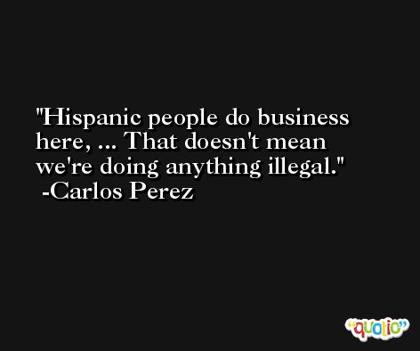 Hispanic people do business here, ... That doesn't mean we're doing anything illegal. -Carlos Perez