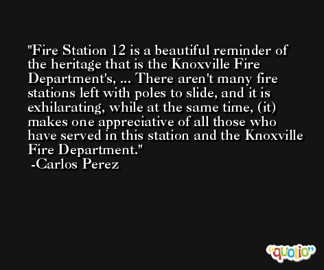 Fire Station 12 is a beautiful reminder of the heritage that is the Knoxville Fire Department's, ... There aren't many fire stations left with poles to slide, and it is exhilarating, while at the same time, (it) makes one appreciative of all those who have served in this station and the Knoxville Fire Department. -Carlos Perez