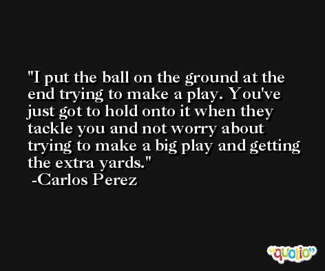 I put the ball on the ground at the end trying to make a play. You've just got to hold onto it when they tackle you and not worry about trying to make a big play and getting the extra yards. -Carlos Perez