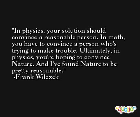 In physics, your solution should convince a reasonable person. In math, you have to convince a person who's trying to make trouble. Ultimately, in physics, you're hoping to convince Nature. And I've found Nature to be pretty reasonable. -Frank Wilczek