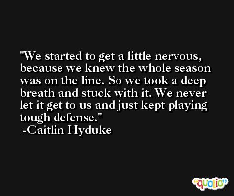 We started to get a little nervous, because we knew the whole season was on the line. So we took a deep breath and stuck with it. We never let it get to us and just kept playing tough defense. -Caitlin Hyduke