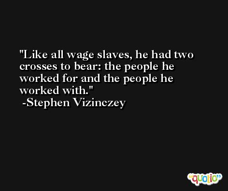 Like all wage slaves, he had two crosses to bear: the people he worked for and the people he worked with. -Stephen Vizinczey