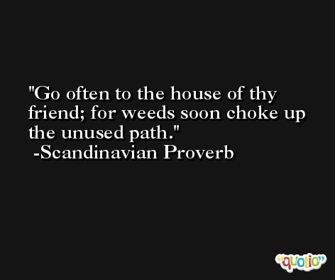 Go often to the house of thy friend; for weeds soon choke up the unused path. -Scandinavian Proverb