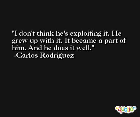 I don't think he's exploiting it. He grew up with it. It became a part of him. And he does it well. -Carlos Rodriguez